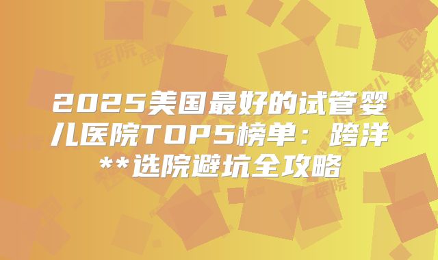 2025美国最好的试管婴儿医院TOP5榜单：跨洋**选院避坑全攻略