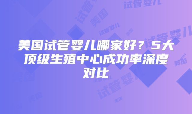 美国试管婴儿哪家好？5大顶级生殖中心成功率深度对比