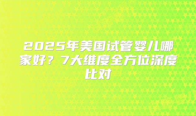 2025年美国试管婴儿哪家好？7大维度全方位深度比对