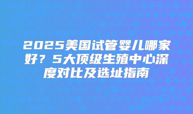 2025美国试管婴儿哪家好？5大顶级生殖中心深度对比及选址指南