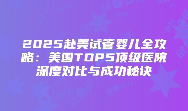 2025赴美试管婴儿全攻略：美国TOP5顶级医院深度对比与成功秘诀