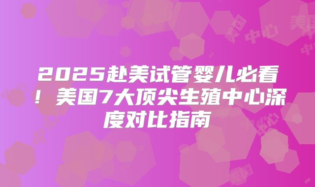 2025赴美试管婴儿必看!美国7大顶尖生殖中心深度对比指南