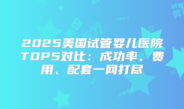 2025美国试管婴儿医院TOP5对比:成功率、费用、配套一网打尽