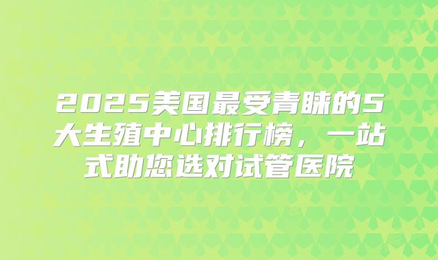 2025美国最受青睐的5大生殖中心排行榜，一站式助您选对试管医院