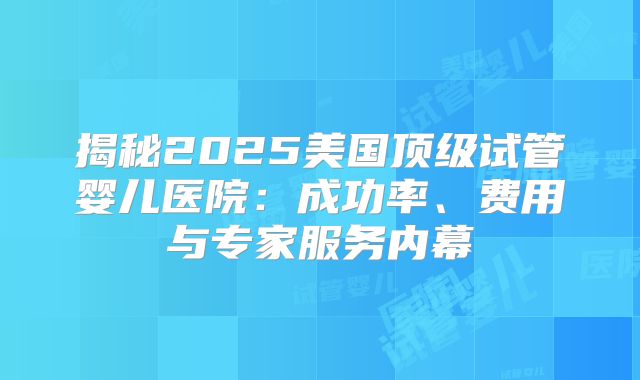 揭秘2025美国顶级试管婴儿医院：成功率、费用与专家服务内幕