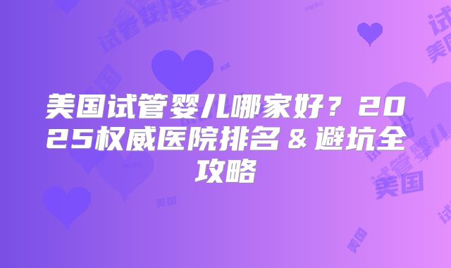 美国试管婴儿哪家好？2025权威医院排名＆避坑全攻略