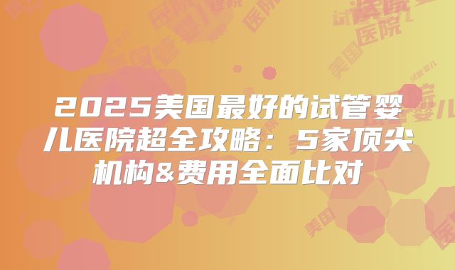 2025美国最好的试管婴儿医院超全攻略：5家顶尖机构&费用全面比对