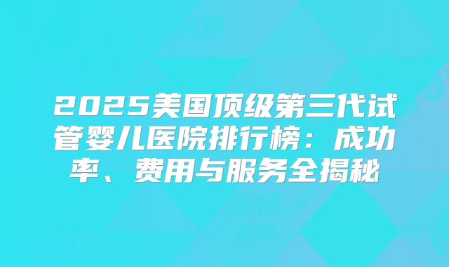 2025美国顶级第三代试管婴儿医院排行榜:成功率、费用与服务全揭秘