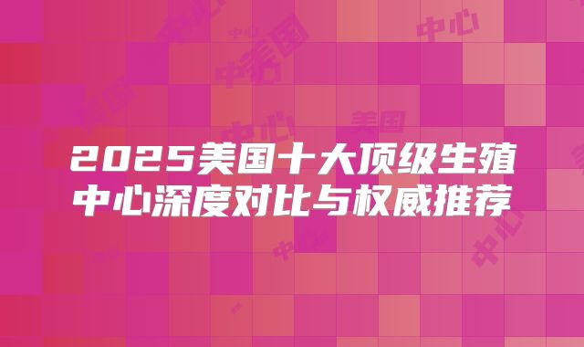 2025美国十大顶级生殖中心深度对比与权威推荐