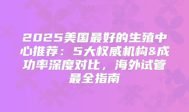 2025美国最好的生殖中心推荐：5大权威机构&成功率深度对比，海外试管最全指南
