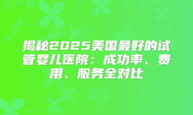 揭秘2025美国最好的试管婴儿医院：成功率、费用、服务全对比