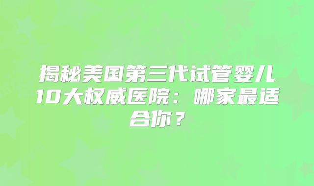 揭秘美国第三代试管婴儿10大权威医院:哪家最适合你?