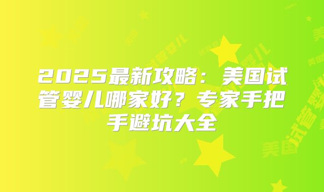2025最新攻略：美国试管婴儿哪家好？专家手把手避坑大全