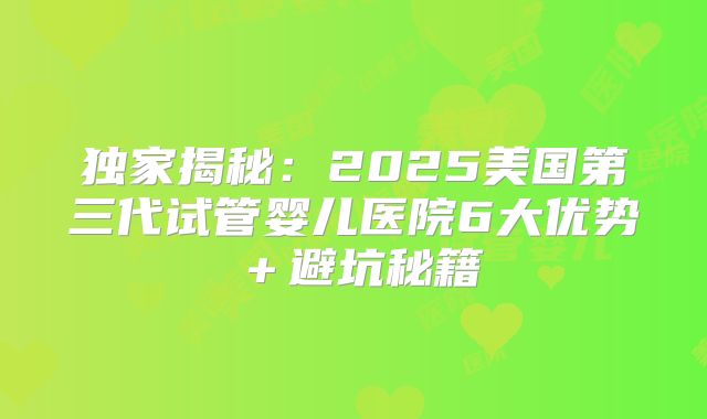 独家揭秘:2025美国第三代试管婴儿医院6大优势+避坑秘籍