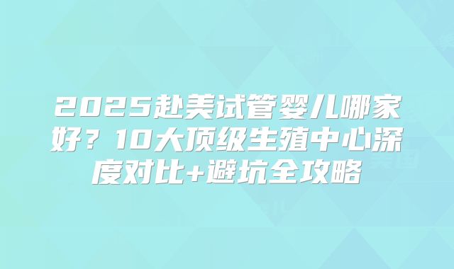 2025赴美试管婴儿哪家好？10大顶级生殖中心深度对比+避坑全攻略