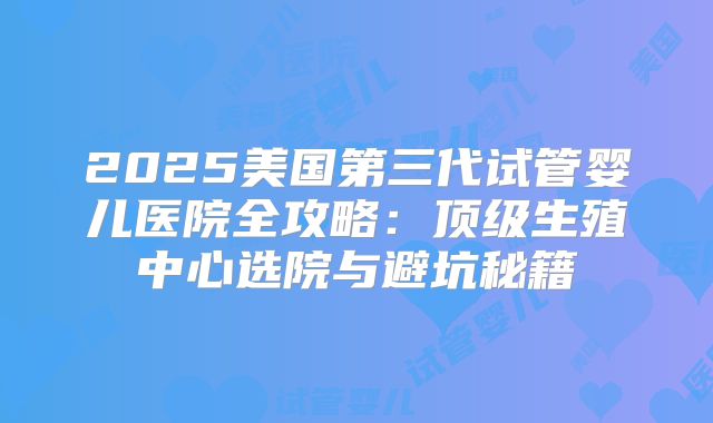 2025美国第三代试管婴儿医院全攻略:顶级生殖中心选院与避坑秘籍