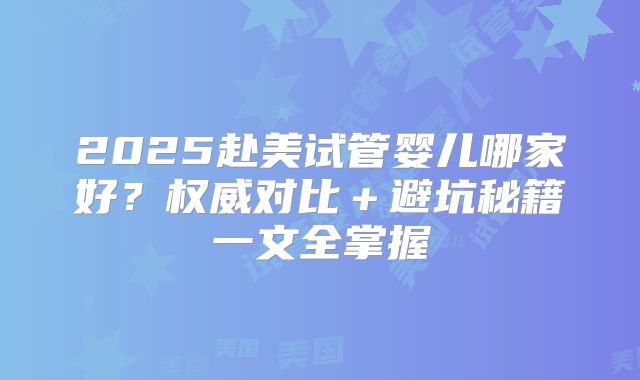 2025赴美试管婴儿哪家好？权威对比＋避坑秘籍一文全掌握