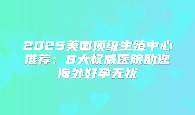 2025美国顶级生殖中心推荐:8大权威医院助您海外好孕无忧
