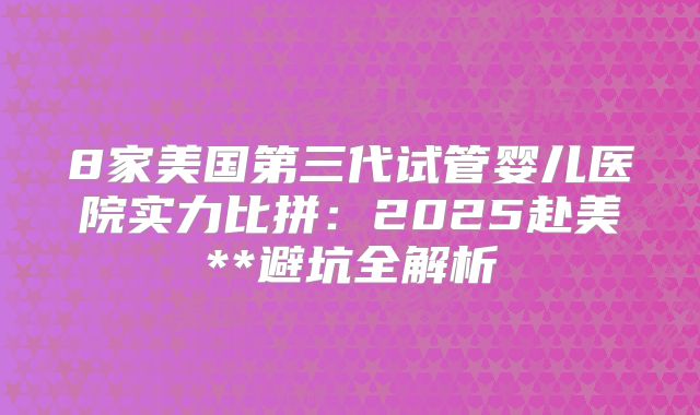 8家美国第三代试管婴儿医院实力比拼:2025赴美**避坑全解析