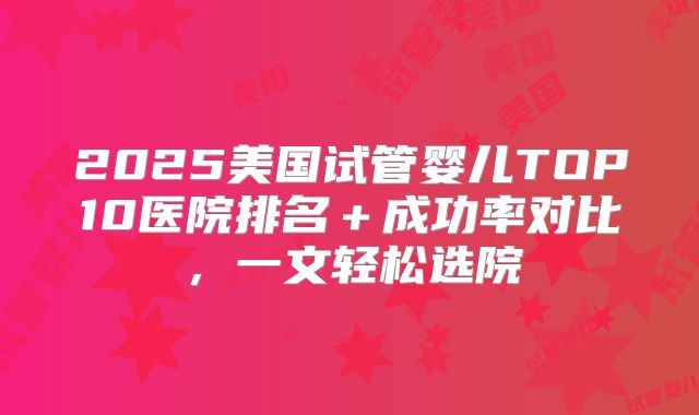 2025美国试管婴儿TOP10医院排名+成功率对比,一文轻松选院