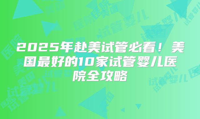 2025年赴美试管必看！美国最好的10家试管婴儿医院全攻略