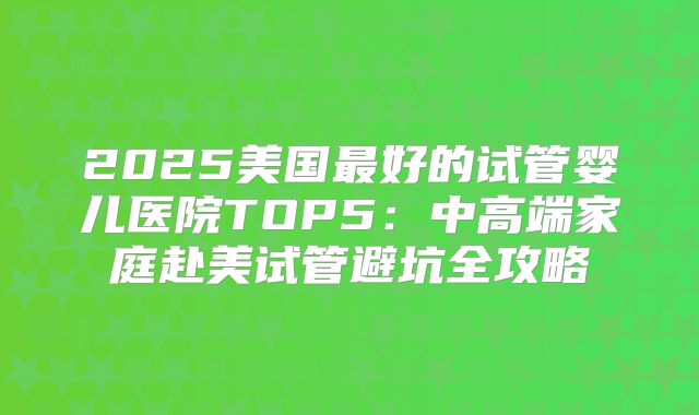 2025美国最好的试管婴儿医院TOP5：中高端家庭赴美试管避坑全攻略