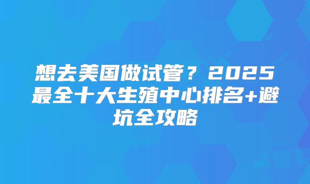 想去美国做试管?2025最全十大生殖中心排名+避坑全攻略