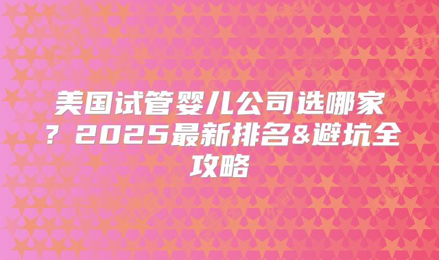 美国试管婴儿公司选哪家？2025最新排名&避坑全攻略