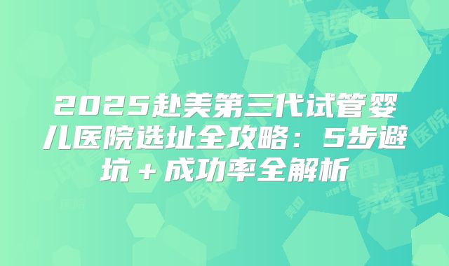 2025赴美第三代试管婴儿医院选址全攻略：5步避坑＋成功率全解析