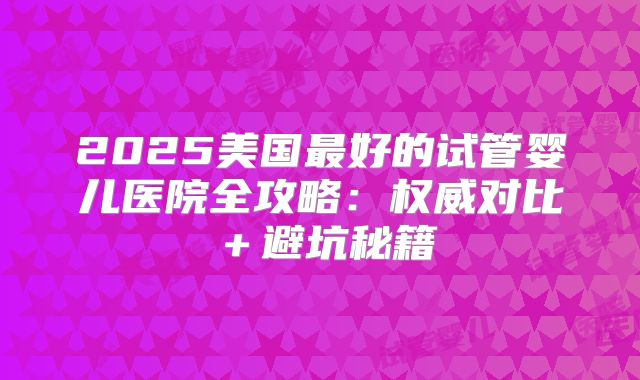 2025美国最好的试管婴儿医院全攻略：权威对比＋避坑秘籍