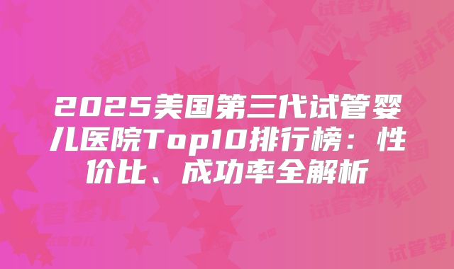 2025美国第三代试管婴儿医院Top10排行榜:性价比、成功率全解析