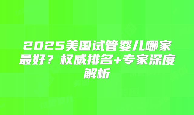 2025美国试管婴儿哪家最好？权威排名+专家深度解析