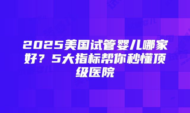 2025美国试管婴儿哪家好？5大指标帮你秒懂顶级医院