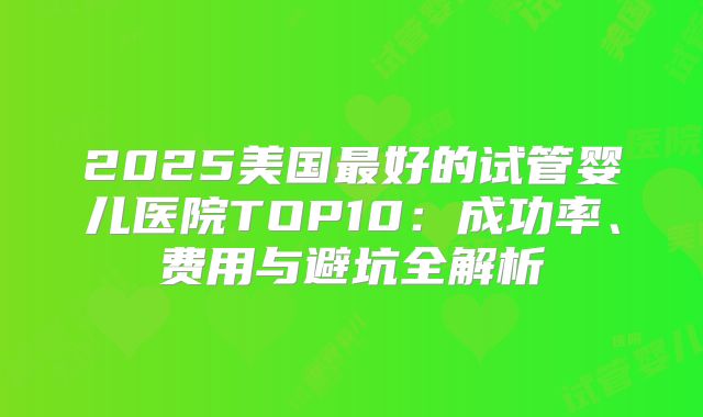 2025美国最好的试管婴儿医院TOP10:成功率、费用与避坑全解析