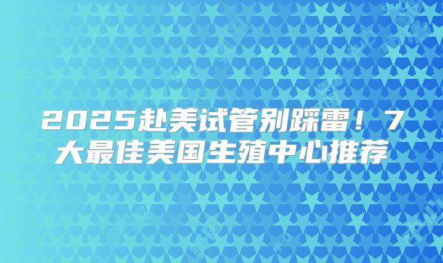 2025赴美试管别踩雷!7大最佳美国生殖中心推荐