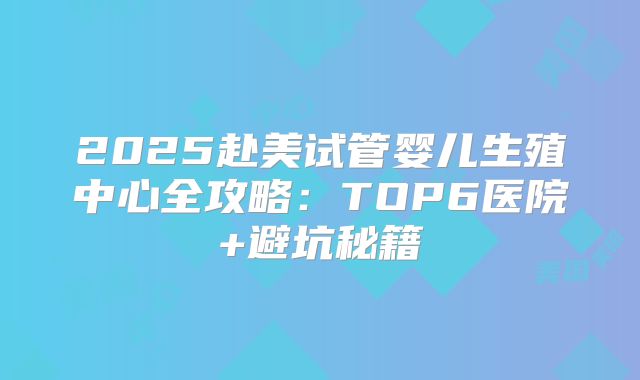 2025赴美试管婴儿生殖中心全攻略：TOP6医院+避坑秘籍