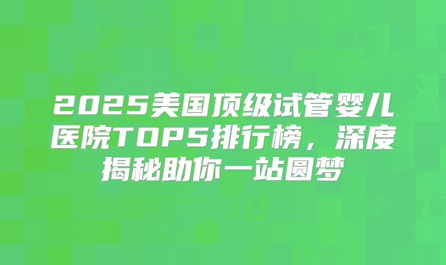 2025美国顶级试管婴儿医院TOP5排行榜，深度揭秘助你一站圆梦