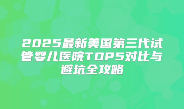 2025最新美国第三代试管婴儿医院TOP5对比与避坑全攻略