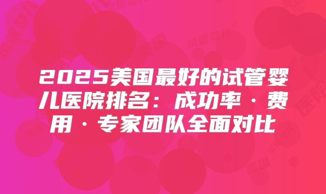 2025美国最好的试管婴儿医院排名:成功率·费用·专家团队全面对比