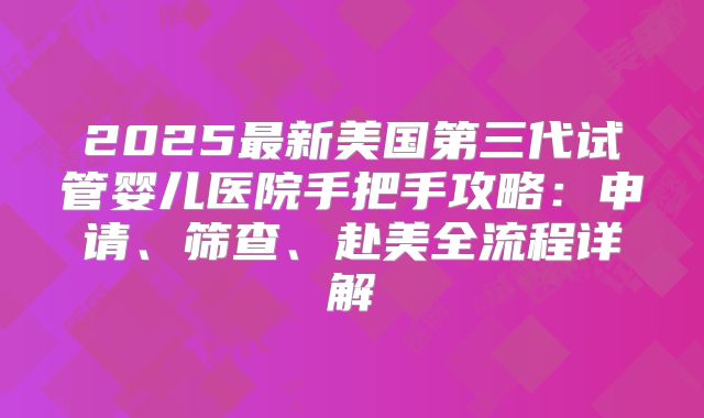 2025最新美国第三代试管婴儿医院手把手攻略：申请、筛查、赴美全流程详解