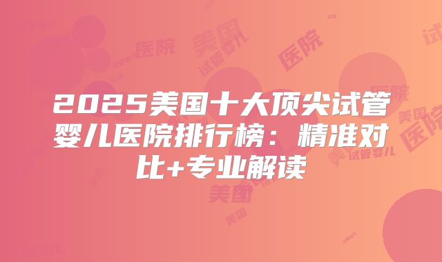 2025美国十大顶尖试管婴儿医院排行榜：精准对比+专业解读