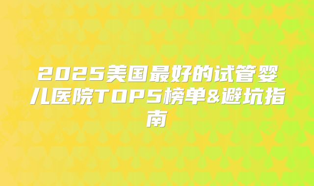 2025美国最好的试管婴儿医院TOP5榜单&避坑指南