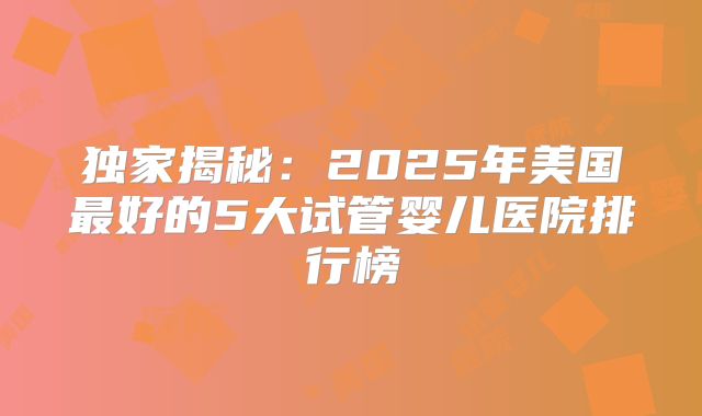 独家揭秘：2025年美国最好的5大试管婴儿医院排行榜