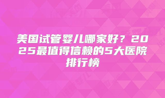 美国试管婴儿哪家好？2025最值得信赖的5大医院排行榜
