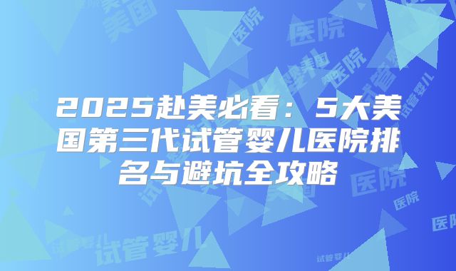 2025赴美必看:5大美国第三代试管婴儿医院排名与避坑全攻略