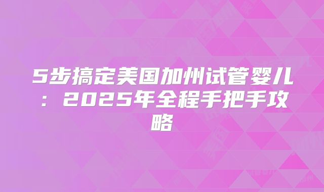 5步搞定美国加州试管婴儿：2025年全程手把手攻略