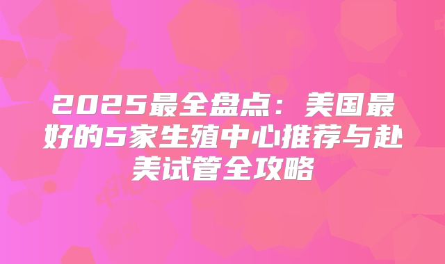 2025最全盘点:美国最好的5家生殖中心推荐与赴美试管全攻略