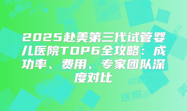2025赴美第三代试管婴儿医院TOP6全攻略:成功率、费用、专家团队深度对比