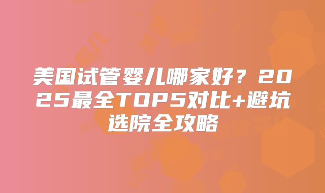 美国试管婴儿哪家好?2025最全TOP5对比+避坑选院全攻略