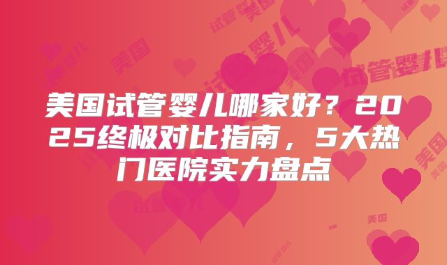 美国试管婴儿哪家好？2025终极对比指南，5大热门医院实力盘点